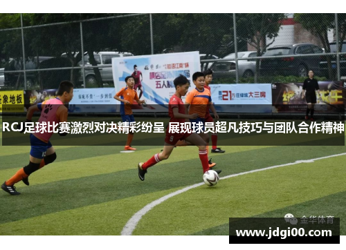 RCJ足球比赛激烈对决精彩纷呈 展现球员超凡技巧与团队合作精神