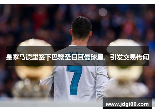 皇家马德里签下巴黎圣日耳曼球星，引发交易传闻