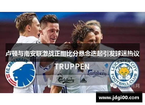 卢顿与南安联激战正酣比分悬念迭起引发球迷热议